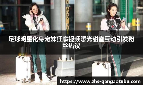 足球明星化身宠妹狂魔视频曝光甜蜜互动引发粉丝热议